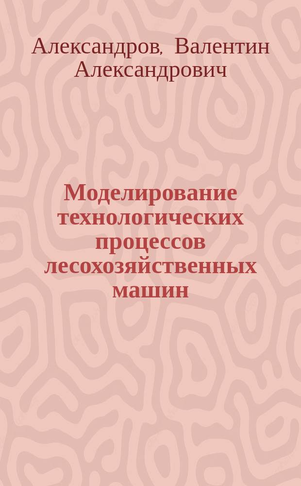 Моделирование технологических процессов лесохозяйственных машин : учеб. пособие для студентов спец. 170400 (170403), магистров (551807) и аспирантов (05.21.01)