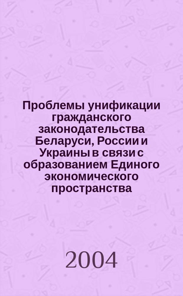 Проблемы унификации гражданского законодательства Беларуси, России и Украины в связи с образованием Единого экономического пространства : сб. материалов междунар. науч.-практ. конф., проводимой каф. гражд. права и процесса юрид. фак. Белгор. гос. ун-та, 2-3 марта 2004 г