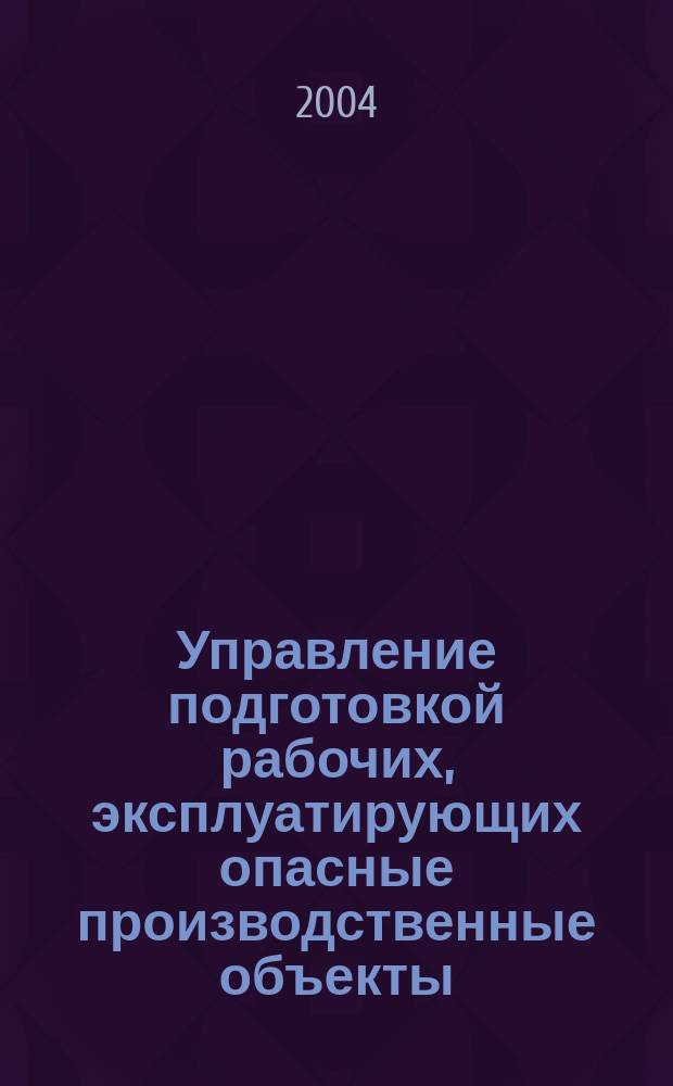 Управление подготовкой рабочих, эксплуатирующих опасные производственные объекты : учебное пособие для дополнительного профессионального образования рабочих, эксплуатирующих опасные производственные объекты