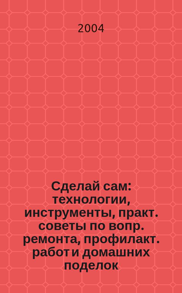 Сделай сам : технологии, инструменты, практ. советы по вопр. ремонта, профилакт. работ и домашних поделок : базовое руководство