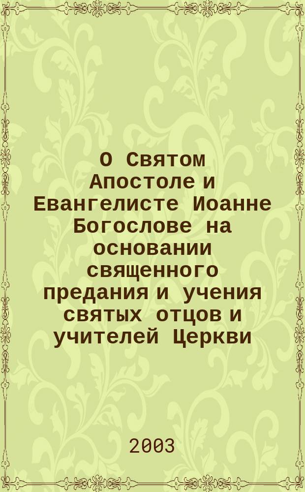 О Святом Апостоле и Евангелисте Иоанне Богослове на основании священного предания и учения святых отцов и учителей Церкви : с приложением Жития св. А. и Ев. Иоанна Богослова