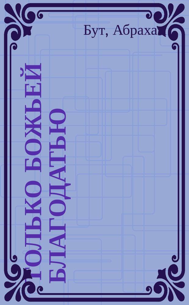 Только Божьей благодатью : адапт. и перераб. вариант кн. Абрахама Бута "The Reign of Grace", впервые опубл. в 1768 г. : пер. с англ