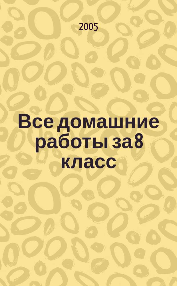 Все домашние работы за 8 класс : Рус. яз. Геометрия. Нем. яз. Химия. Англ. яз. Алгебра. Физика : учебно-практическое пособие