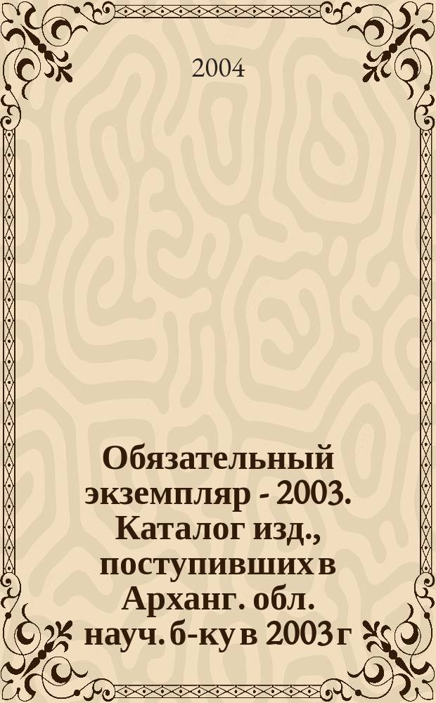 Обязательный экземпляр - 2003. Каталог изд., поступивших в Арханг. обл. науч. б-ку в 2003 г.