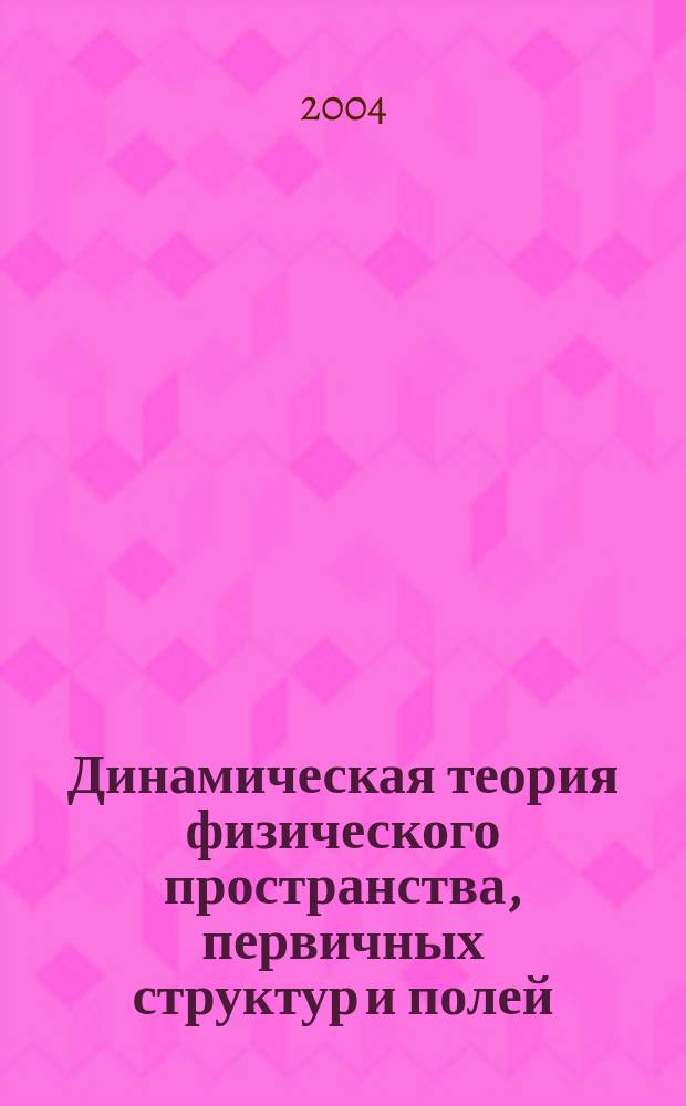 Динамическая теория физического пространства, первичных структур и полей : система основных представлений