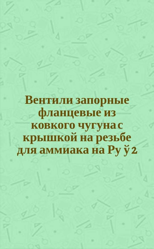 Вентили запорные фланцевые из ковкого чугуна с крышкой на резьбе для аммиака на Ру ў 2,5 МПа (25 кгс/см¤)