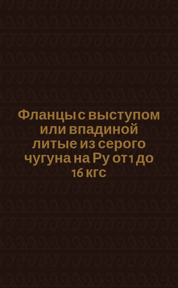 Фланцы с выступом или впадиной литые из серого чугуна на Ру от 1 до 16 кгс/см&curren;. Конструкция, размеры и техн. требования