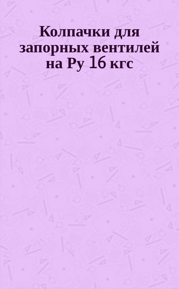 Колпачки для запорных вентилей на Ру 16 кгс/см¤. Конструкция и размеры