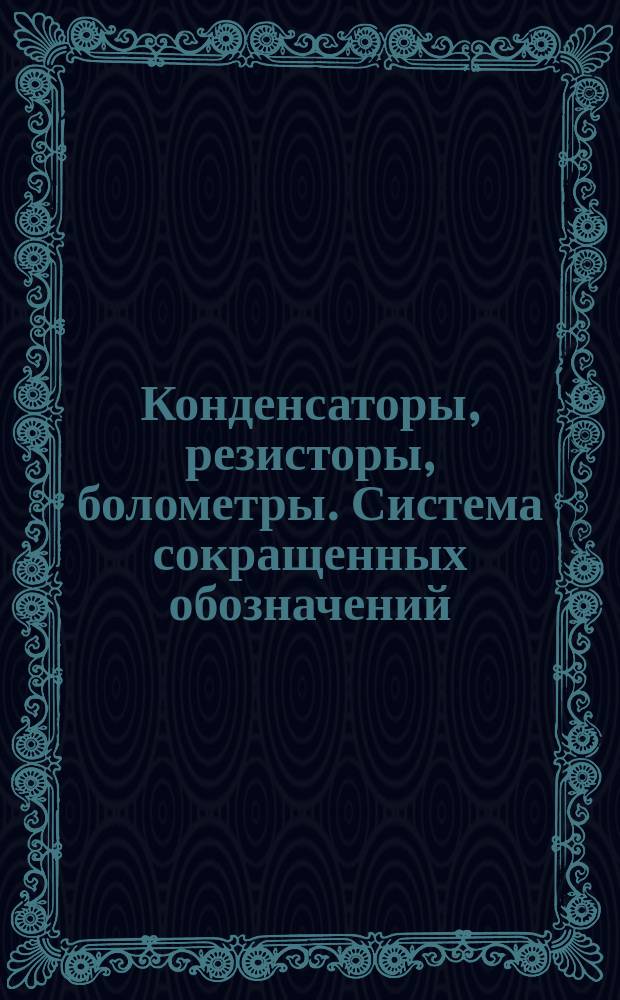 Конденсаторы, резисторы, болометры. Система сокращенных обозначений
