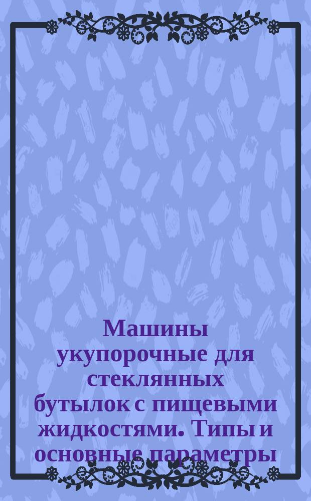 Машины укупорочные для стеклянных бутылок с пищевыми жидкостями. Типы и основные параметры. Общие техн. требования