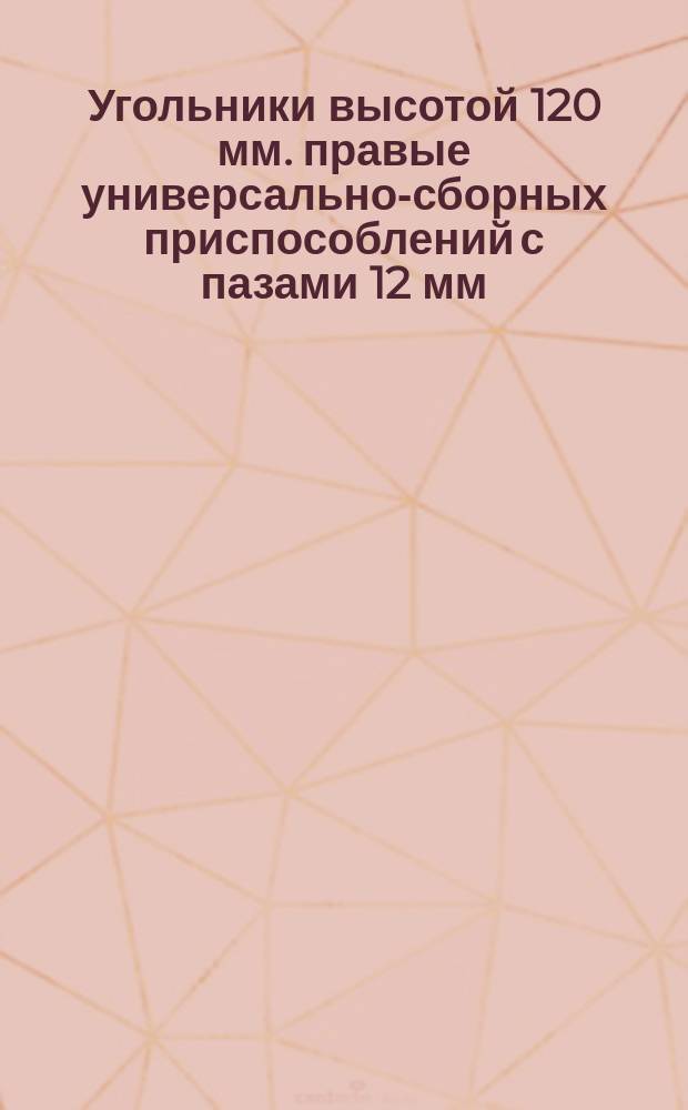 Угольники высотой 120 мм. правые универсально-сборных приспособлений с пазами 12 мм. Конструкция и размеры