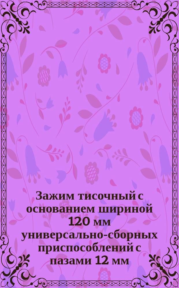 Зажим тисочный с основанием шириной 120 мм универсально-сборных приспособлений с пазами 12 мм. Конструкция и размеры