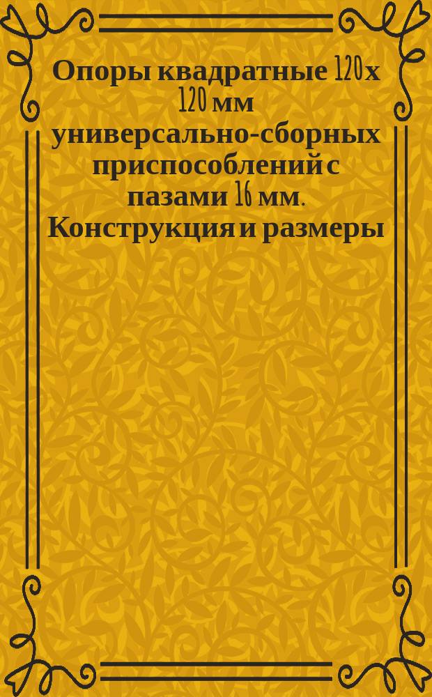 Опоры квадратные 120 х 120 мм универсально-сборных приспособлений с пазами 16 мм. Конструкция и размеры