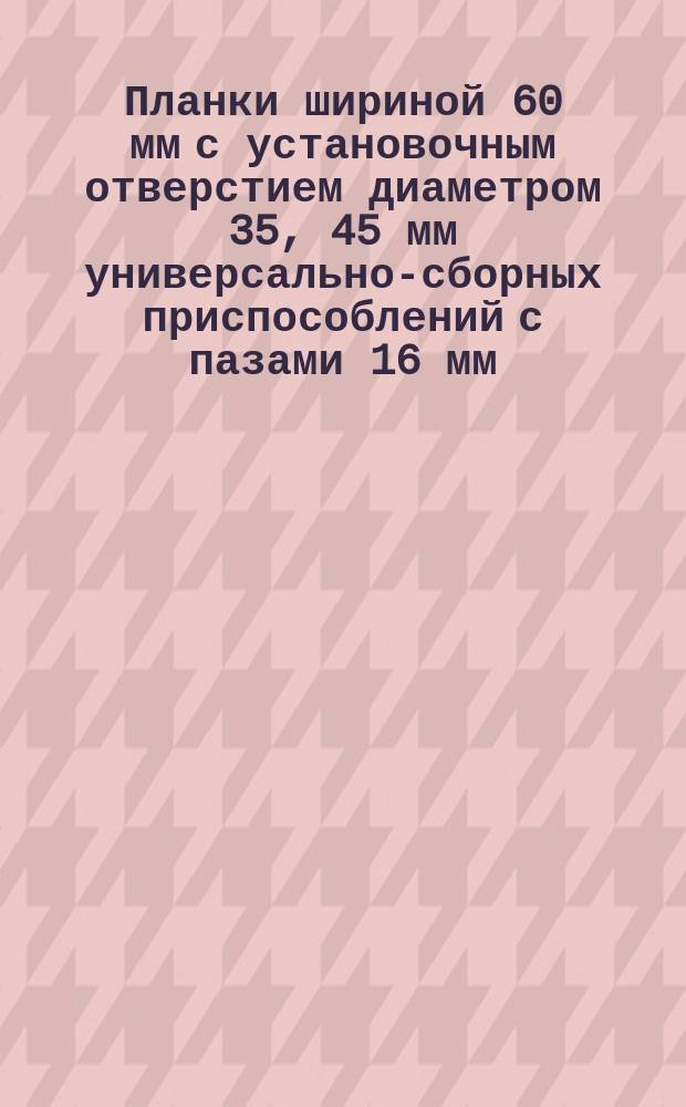 Планки шириной 60 мм с установочным отверстием диаметром 35, 45 мм универсально-сборных приспособлений с пазами 16 мм. Конструкция и размеры