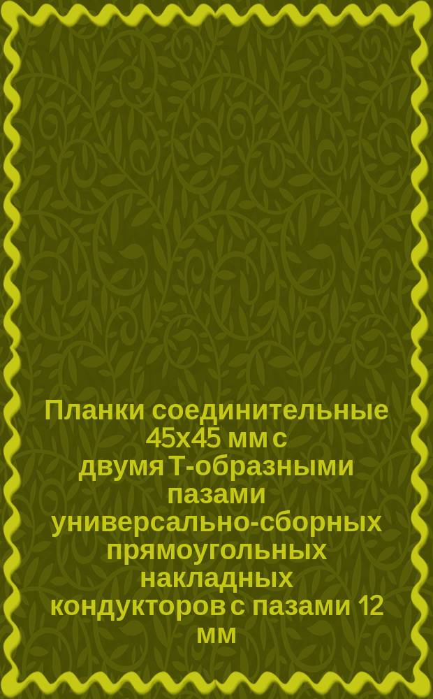 Планки соединительные 45х45 мм с двумя Т-образными пазами универсально-сборных прямоугольных накладных кондукторов с пазами 12 мм. Конструкция и размеры