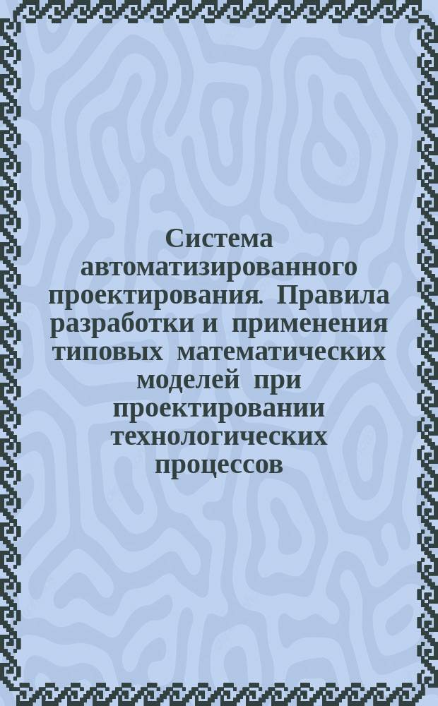 Система автоматизированного проектирования. Правила разработки и применения типовых математических моделей при проектировании технологических процессов