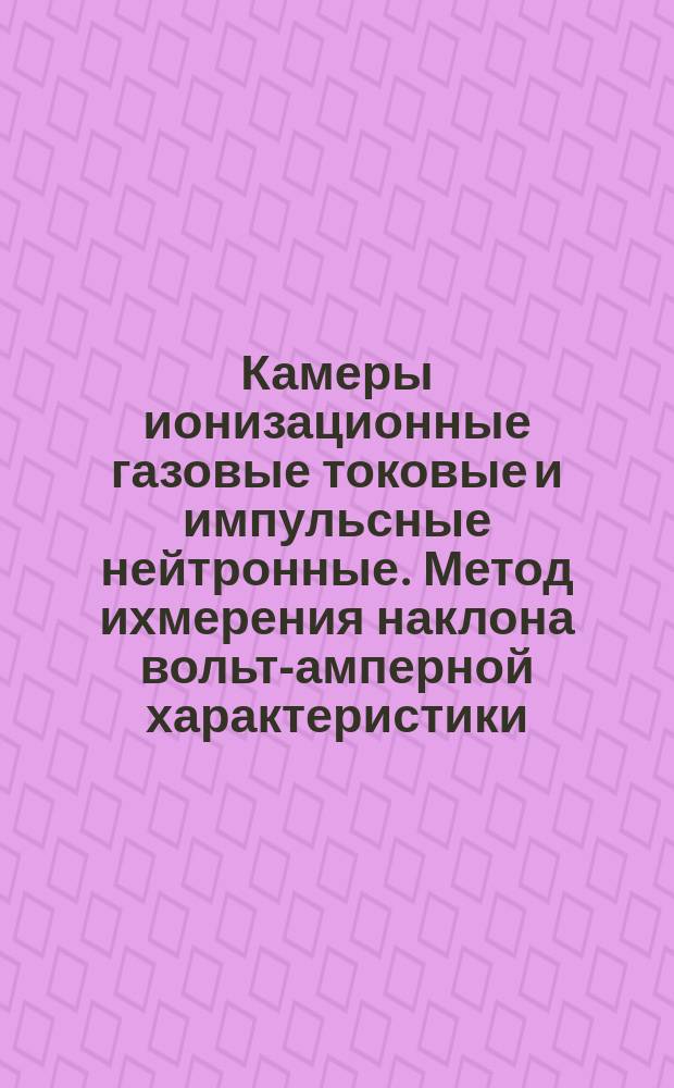 Камеры ионизационные газовые токовые и импульсные нейтронные. Метод ихмерения наклона вольт-амперной характеристики