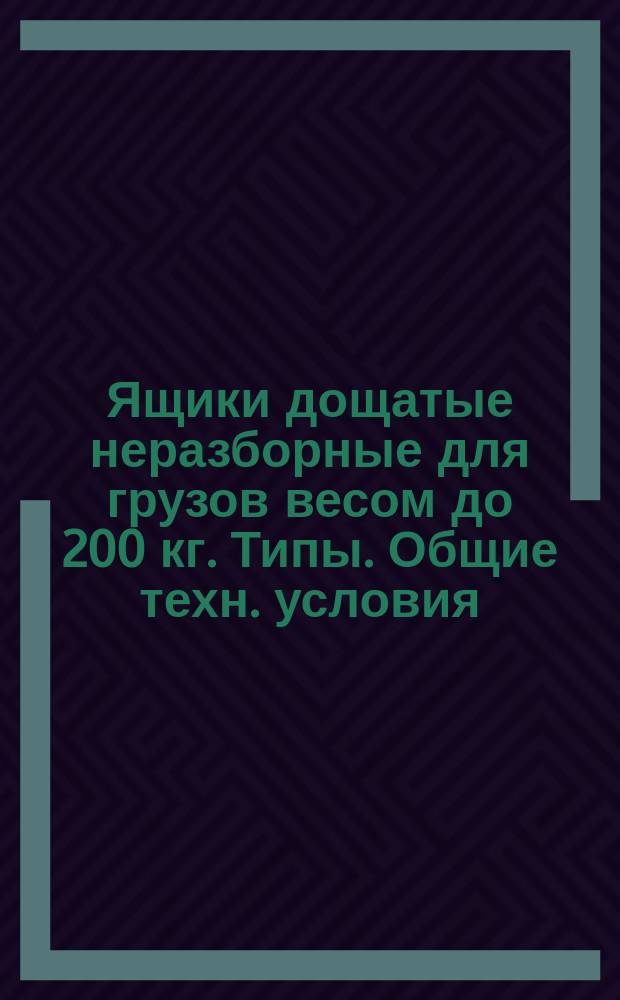 Ящики дощатые неразборные для грузов весом до 200 кг. Типы . Общие техн. условия