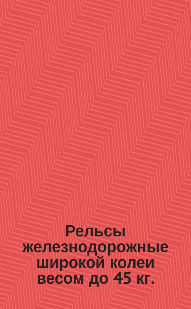 Рельсы железнодорожные широкой колеи весом до 45 кг./пог.м. из бессемеровской стали. Техн. условия