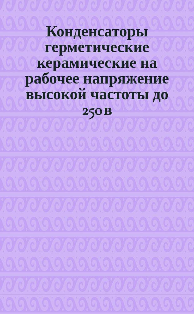 Конденсаторы герметические керамические на рабочее напряжение высокой частоты до 250 в. эфф и напряжения постоянного тока до 500 в., типа КГК