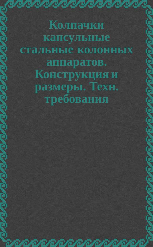 Колпачки капсульные стальные колонных аппаратов. Конструкция и размеры. Техн. требования
