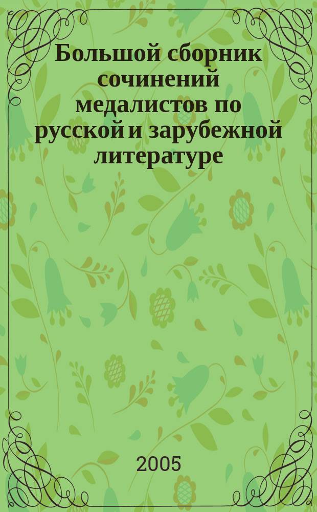 1300. Большой сборник сочинений медалистов по русской и зарубежной литературе : 5-11 кл. : грамотность, композиция, анализ, индивидуальн. стиль, периодизация лит. процесса : рекомендовано ученикам, абитуриентам, учителям, родителям