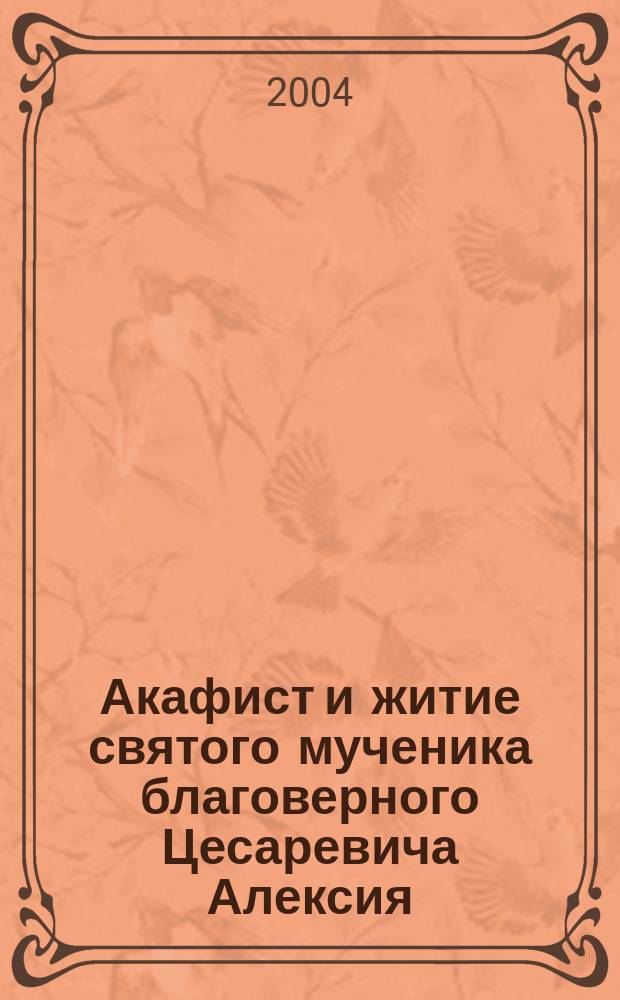 Акафист и житие святого мученика благоверного Цесаревича Алексия : 100-летию со дня рождения святого мученика Цесаревича Алексия посвящается, 1904-2004