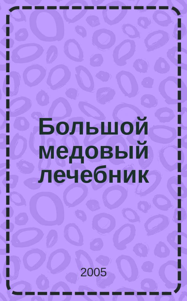 Большой медовый лечебник : полная и современная информация о применении уникальных природных продуктов пчеловодства в лечебных, косметических и кулинарных целях