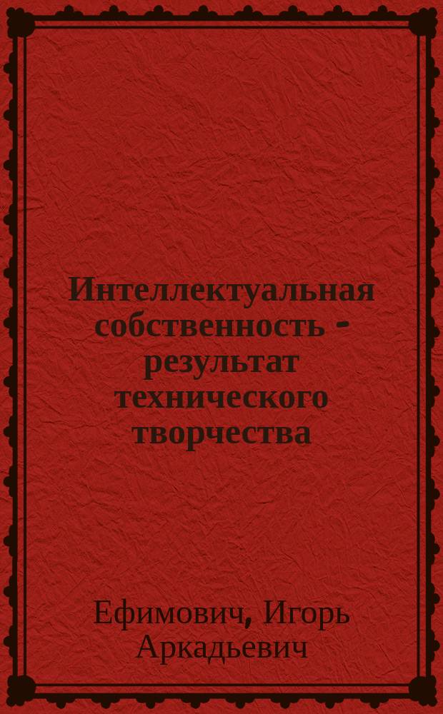 Интеллектуальная собственность - результат технического творчества : учебное пособие для бакалавров и магистров по направлению 130500 "Нефтегазовое дело" и для подготовки дипломированных специалистов по направлению 130600 "Оборудование и агрегаты нефтегазового производства"
