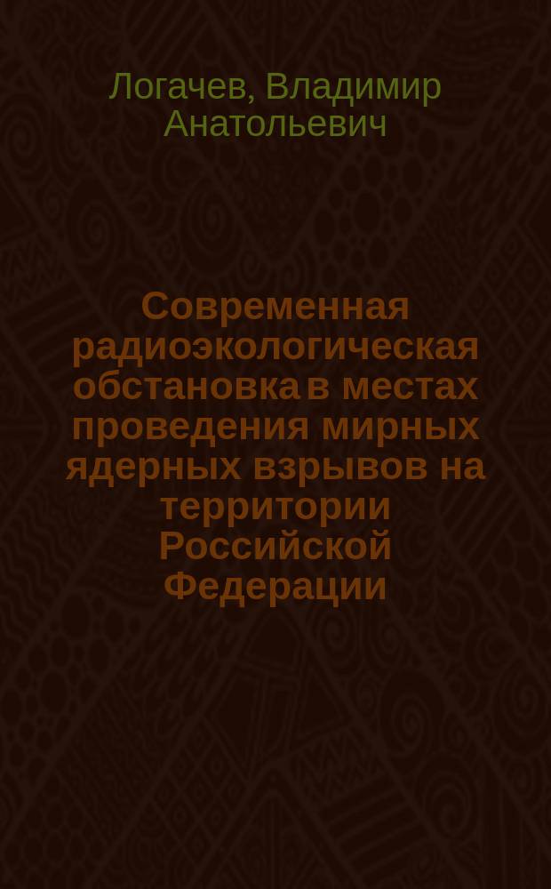 Современная радиоэкологическая обстановка в местах проведения мирных ядерных взрывов на территории Российской Федерации : факты и свидетельства : к 40-летию осуществления первого ядерного взрыва в бывшем Советском Союзе