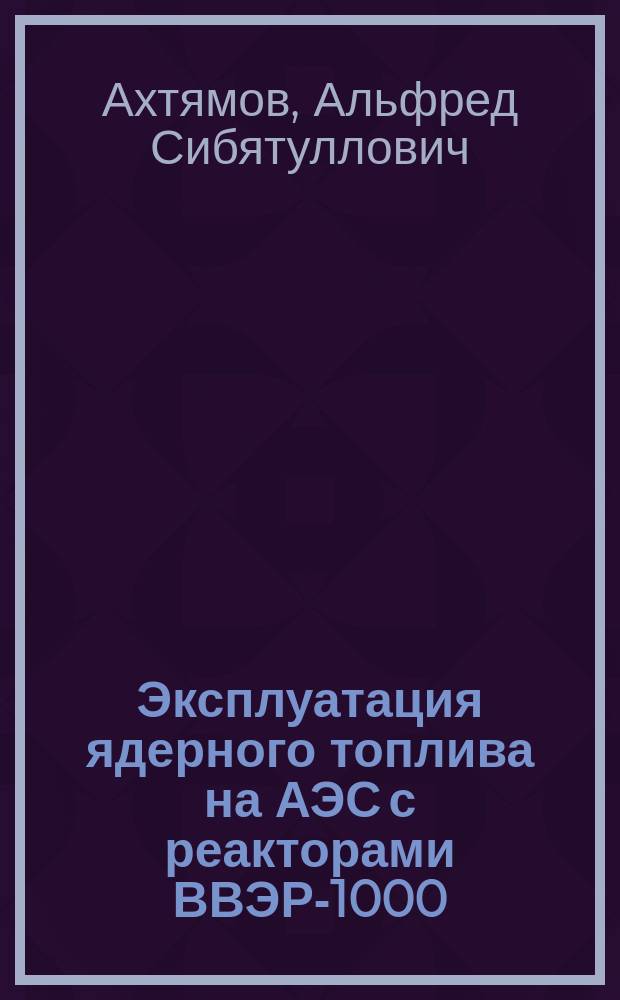 Эксплуатация ядерного топлива на АЭС с реакторами ВВЭР-1000 : учебное пособие