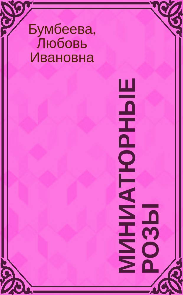 Миниатюрные розы : практическое пособие по выбору сортов, выращиванию, размножению, защите от болезней, и вредителей