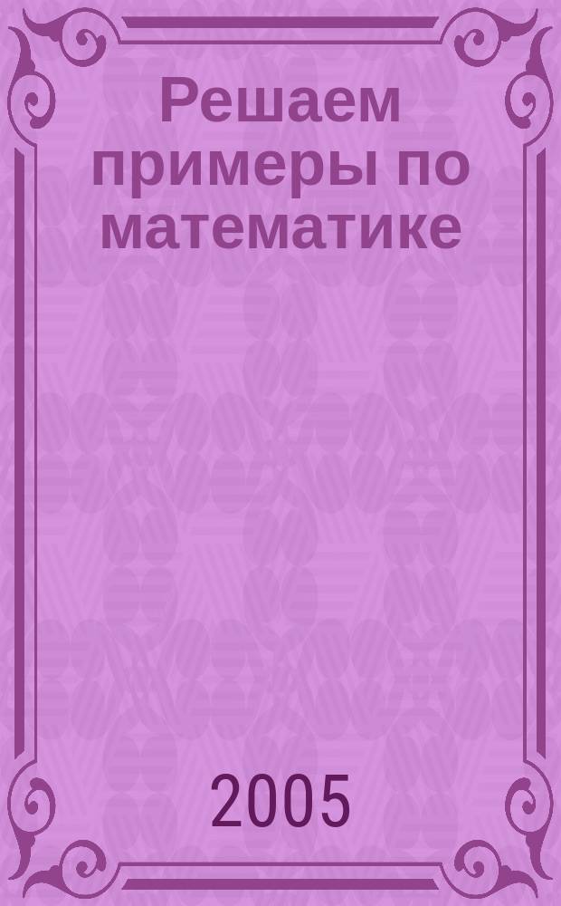 Решаем примеры по математике : решение типовых примеров на все виды действий, подроб. объяснение решений примеров и уравнений, проверка знаний за курс нач. шк.