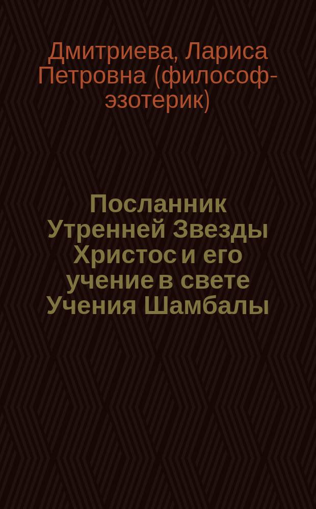 Посланник Утренней Звезды Христос и его учение в свете Учения Шамбалы : евангельские заветы, притчи, изречения Иисуса Христа в свете законов Кармы и Перевоплощения, "Тайной Доктрины" Е.П. Блаватской, Агни Йоги (Живой Этики) Рерихов и современной науки : синтез Л. Дмитриевой : в семи книгах