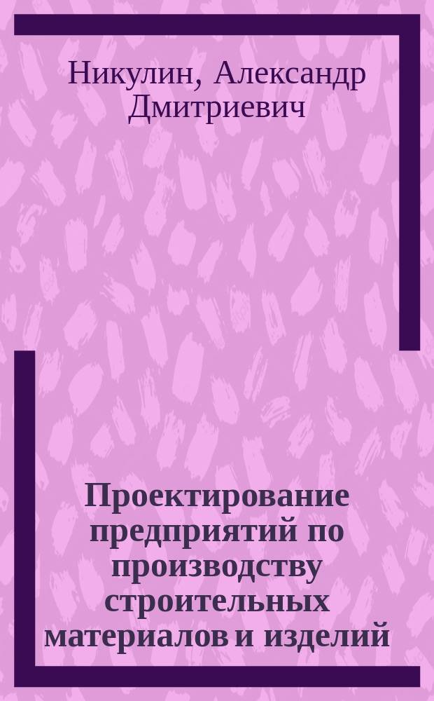 Проектирование предприятий по производству строительных материалов и изделий : учебное пособие для студентов, обучающихся по специальности 290600 - Производство строительных материалов, изделий и конструкций направления подготовки 653500 - "Строительство"