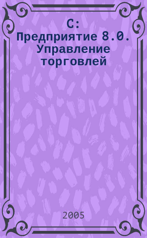 1C: Предприятие 8.0. Управление торговлей : хозяйственные операции: оформление и учет : примеры конфигурирования, администрирование пользователей, настройка вида документов, создание новых отчетов