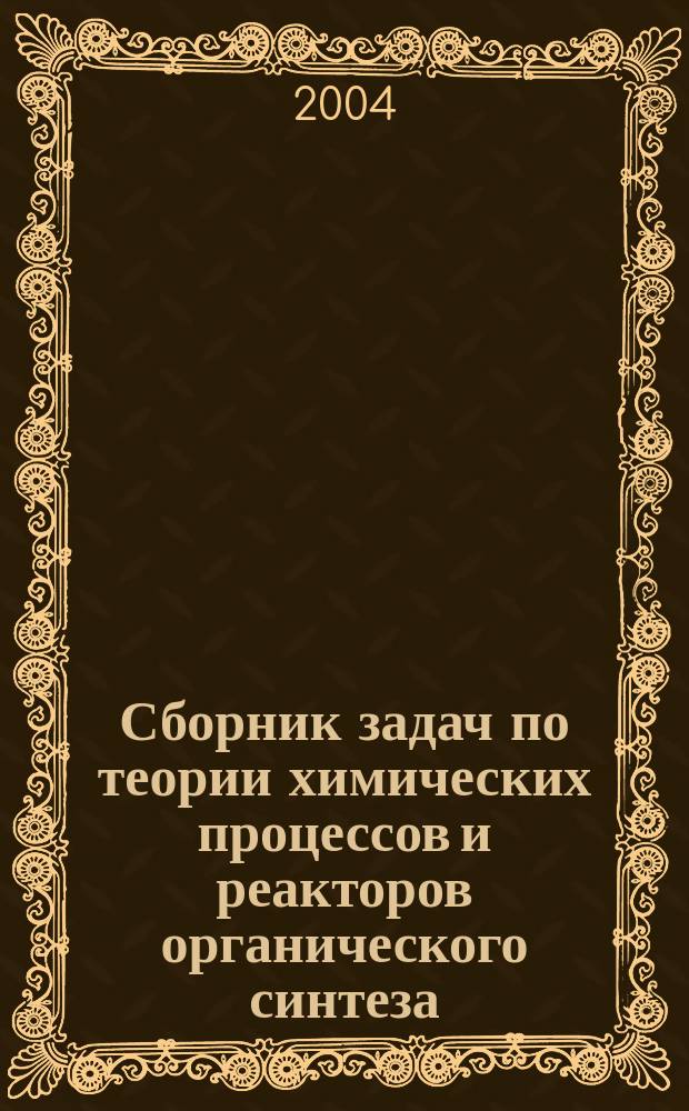 Сборник задач по теории химических процессов и реакторов органического синтеза : учебное пособие для студентов высших учебных заведений, обучающихся по специальности Химическая технология органических веществ