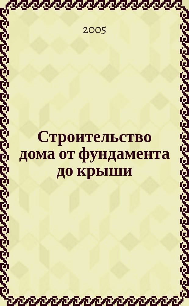 Строительство дома от фундамента до крыши : справочник