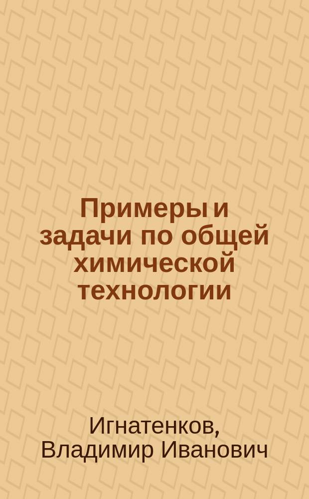 Примеры и задачи по общей химической технологии : учеб. пособие для студентов вузов, обучающихся по хим.-технол. направлениям подгот. бакалавров и дипломир. специалистов