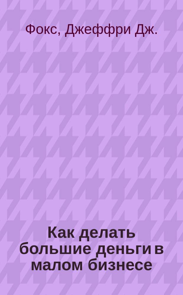 Как делать большие деньги в малом бизнесе : неочевидные правила, которые должен знать любой владелец малого бизнеса