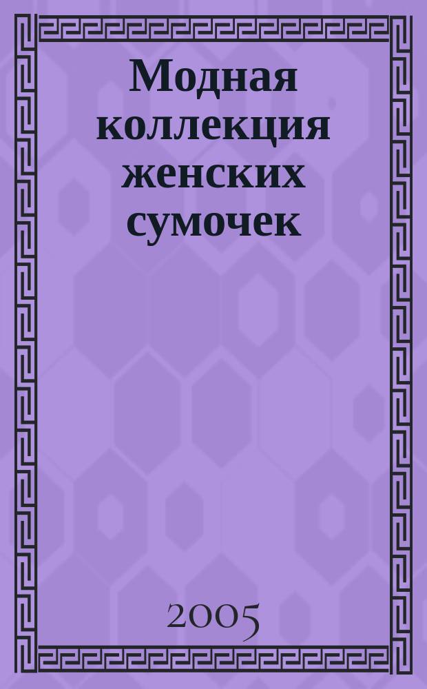Модная коллекция женских сумочек : руководство к действию (готовые выкройки и схемы)
