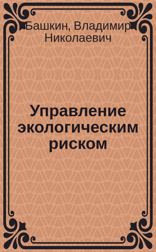 Управление экологическим риском = Ecological risk management : учебное пособие для студентов высших учебных заведений по специальностям госуправление, менеджмент, экология, охрана окружающей среды и др.