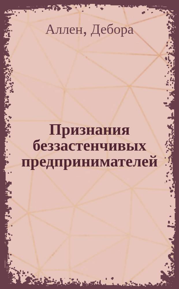 Признания беззастенчивых предпринимателей = Confessions of shameless self promoters : 68 выдающихся гуру маркетинга делятся секретами успеха и учат стратегии выживания в соврем. деловом мире