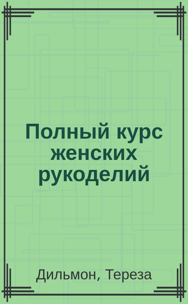 Полный курс женских рукоделий : практическое пособие по овладению классическими и оригинальными приемами рукоделия