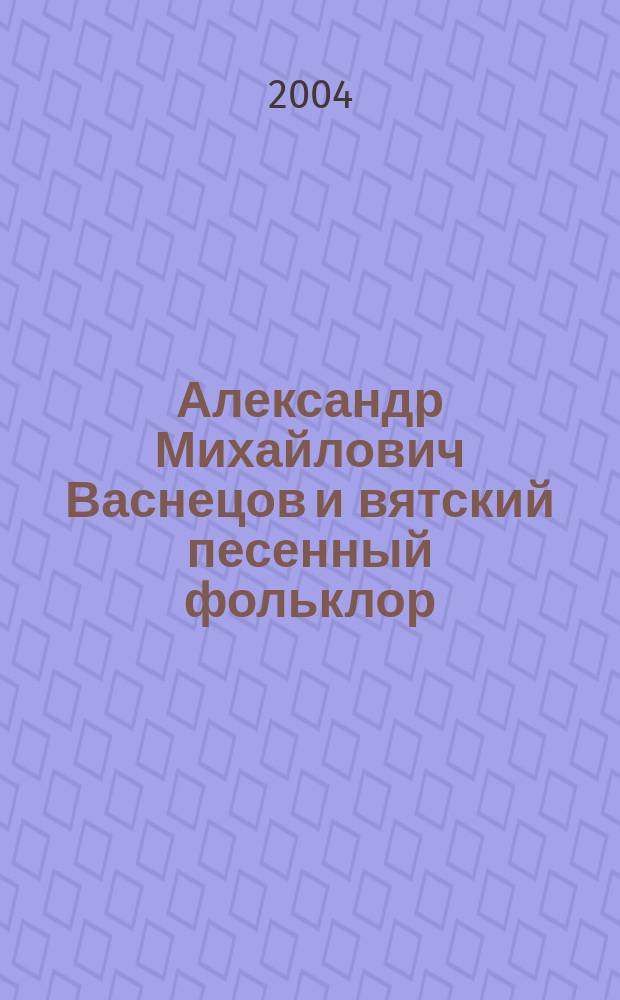 Александр Михайлович Васнецов и вятский песенный фольклор : Историко-краеведческое исследование