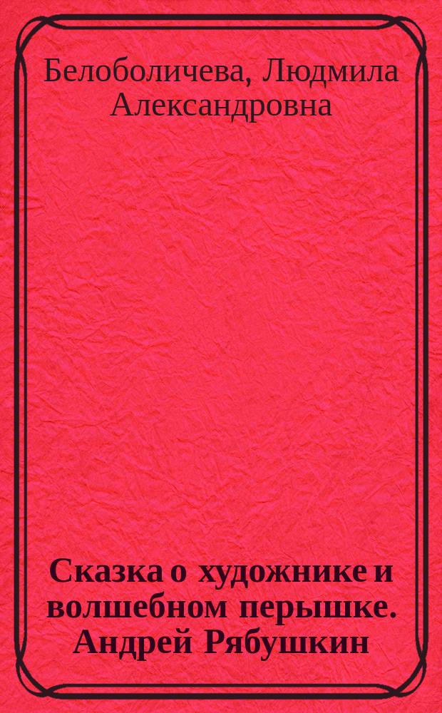 Сказка о художнике и волшебном перышке. Андрей Рябушкин : для чтения взрослыми детям