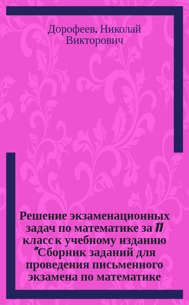 Решение экзаменационных задач по математике за 11 класс к учебному изданию "Сборник заданий для проведения письменного экзамена по математике (курс А) и алгебре и началам анализа (курс В) за курс средней школы. 11 класс / Г.В. Дорофеев, Г.К. Муравин, Е.А. Седова.- М.: Дрофа" : учебно-методическое пособие