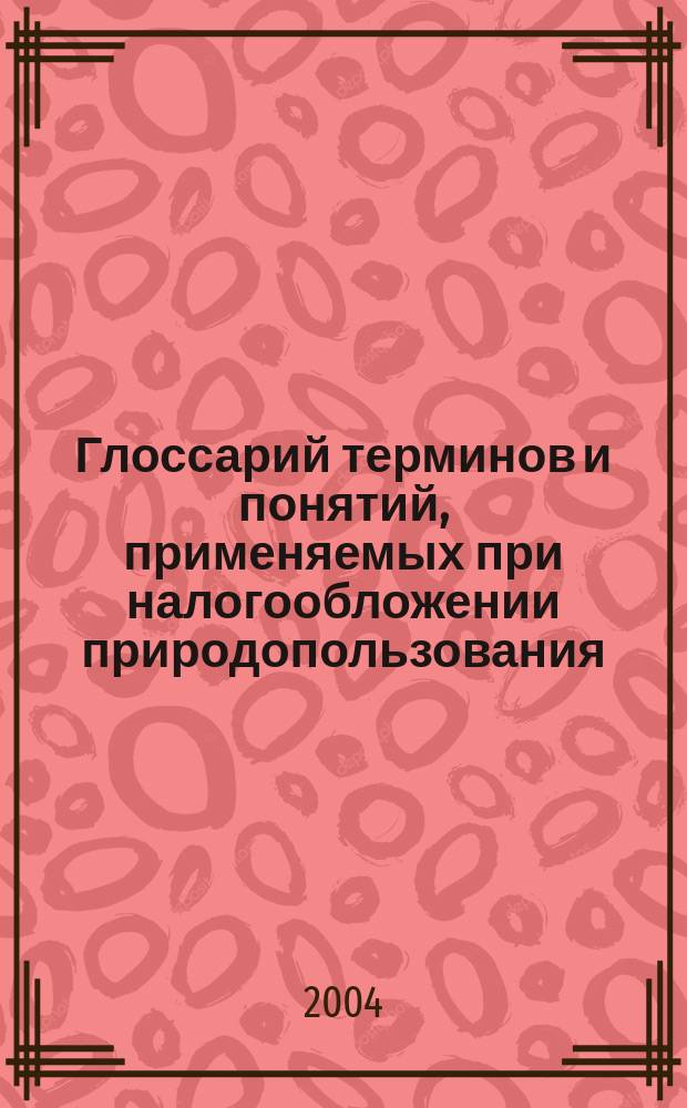Глоссарий терминов и понятий, применяемых при налогообложении природопользования : более 1000 слов и словосочетаний