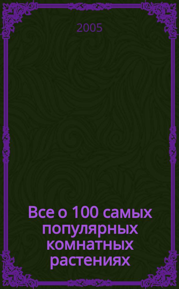 Все о 100 самых популярных комнатных растениях : свыше 1000 цв. фот., более 300 видов и сортов комнат. растений, подроб. перечень возмож. проблем и методов их устранения, фот. особенностей строения и роста каждого растения