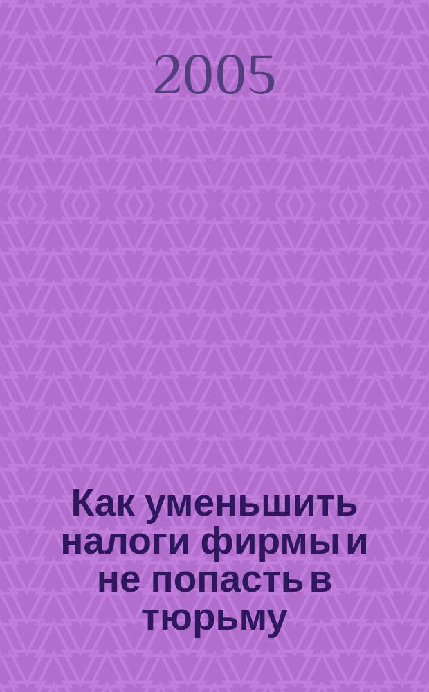 Как уменьшить налоги фирмы и не попасть в тюрьму : полное практическое руководство по вем существующим в России способам снижения налогов
